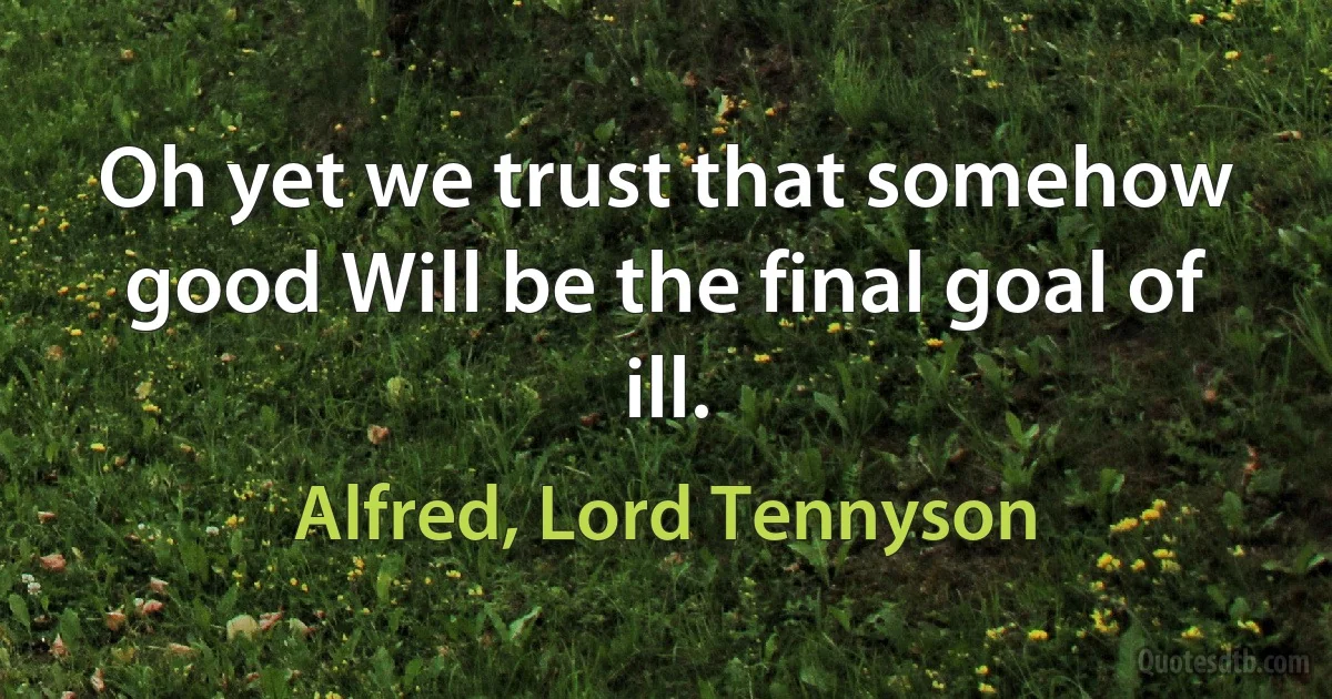 Oh yet we trust that somehow good Will be the final goal of ill. (Alfred, Lord Tennyson)