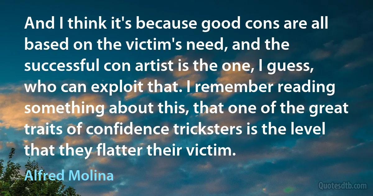 And I think it's because good cons are all based on the victim's need, and the successful con artist is the one, I guess, who can exploit that. I remember reading something about this, that one of the great traits of confidence tricksters is the level that they flatter their victim. (Alfred Molina)