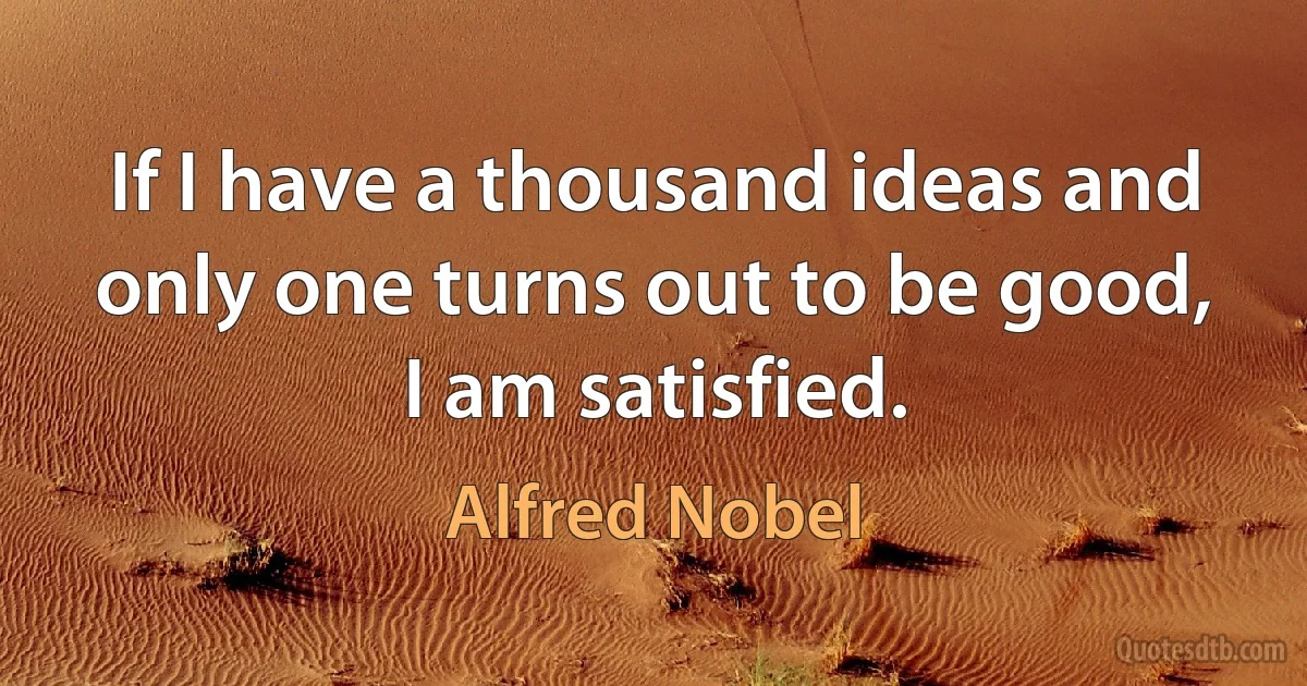 If I have a thousand ideas and only one turns out to be good, I am satisfied. (Alfred Nobel)