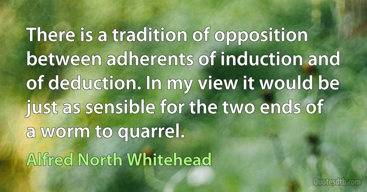 There is a tradition of opposition between adherents of induction and of deduction. In my view it would be just as sensible for the two ends of a worm to quarrel. (Alfred North Whitehead)