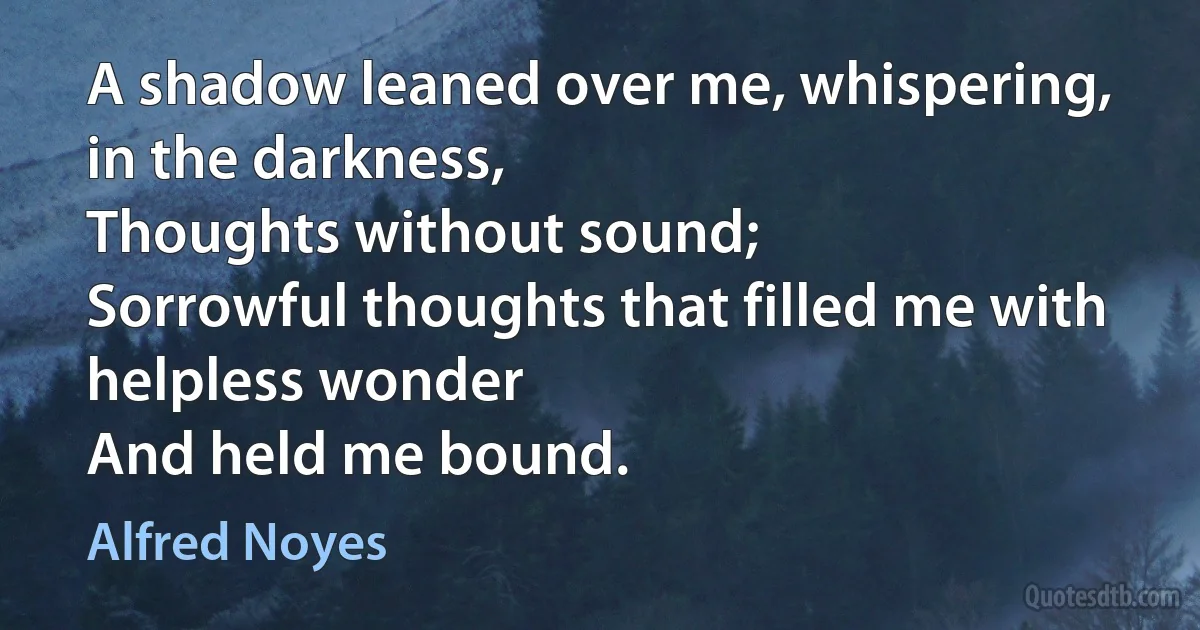 A shadow leaned over me, whispering, in the darkness,
Thoughts without sound;
Sorrowful thoughts that filled me with helpless wonder
And held me bound. (Alfred Noyes)