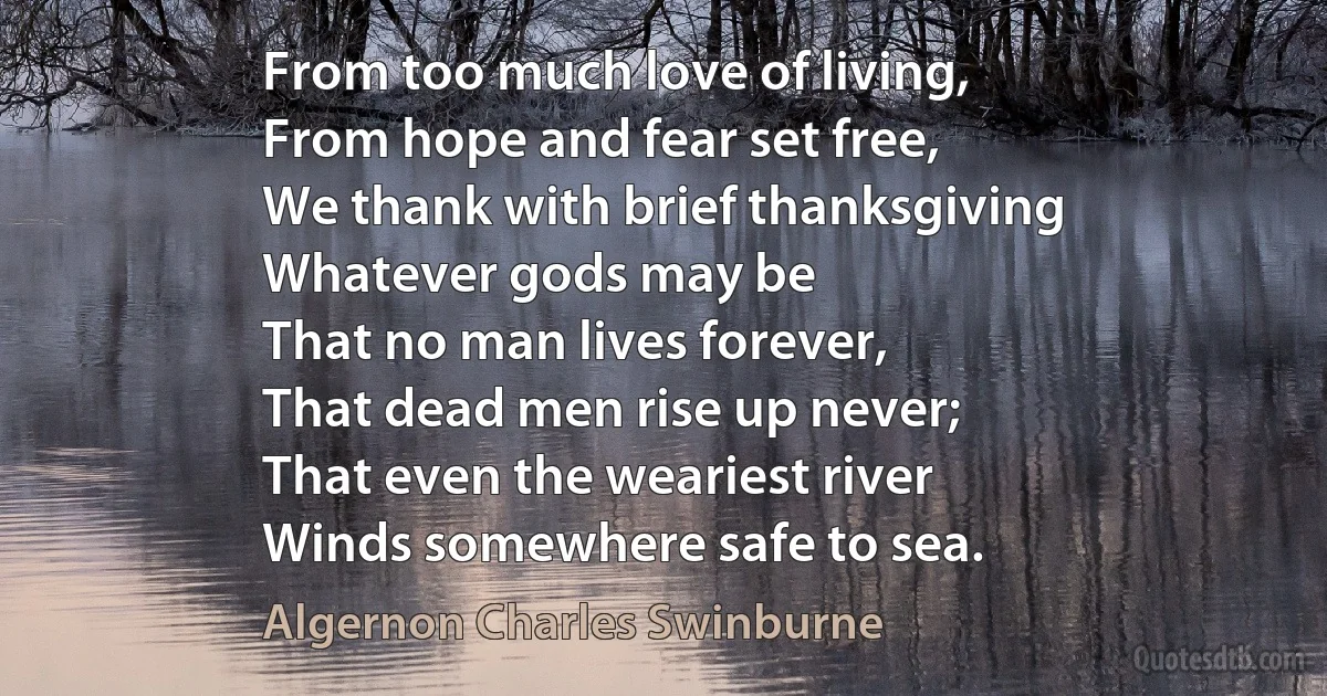 From too much love of living,
From hope and fear set free,
We thank with brief thanksgiving
Whatever gods may be
That no man lives forever,
That dead men rise up never;
That even the weariest river
Winds somewhere safe to sea. (Algernon Charles Swinburne)