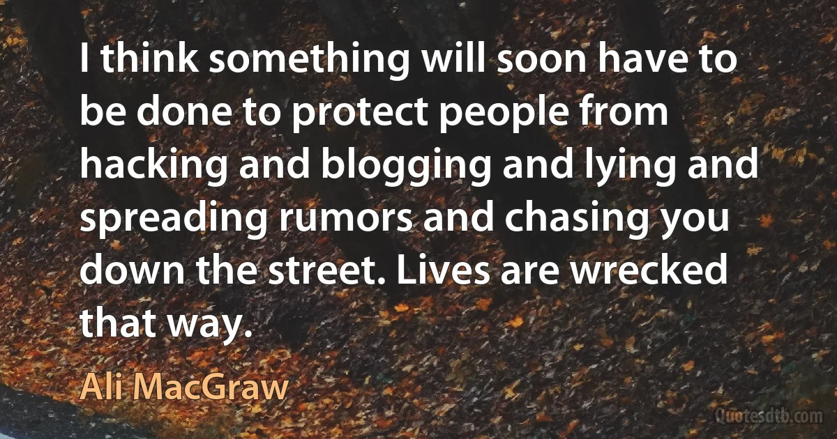 I think something will soon have to be done to protect people from hacking and blogging and lying and spreading rumors and chasing you down the street. Lives are wrecked that way. (Ali MacGraw)