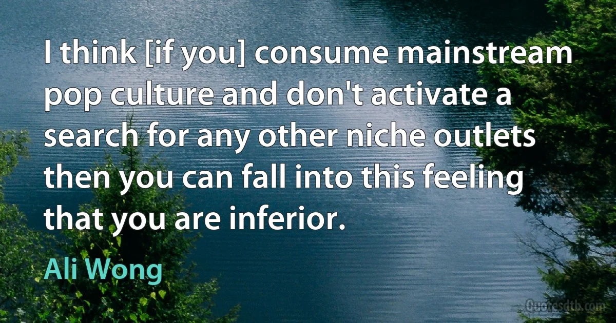 I think [if you] consume mainstream pop culture and don't activate a search for any other niche outlets then you can fall into this feeling that you are inferior. (Ali Wong)