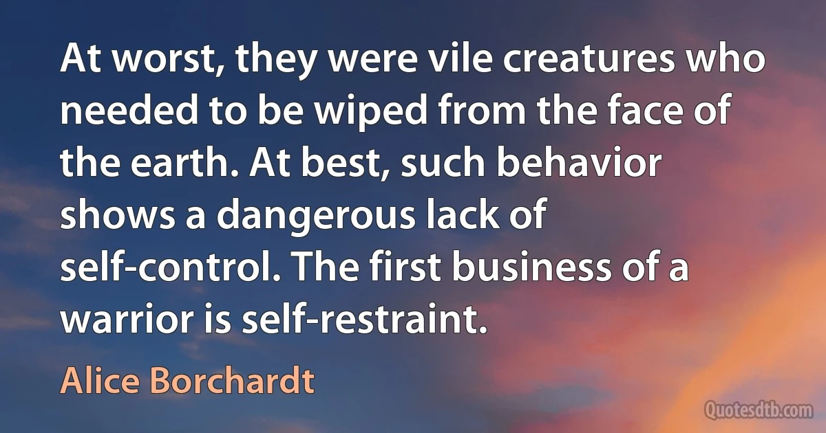 At worst, they were vile creatures who needed to be wiped from the face of the earth. At best, such behavior shows a dangerous lack of self-control. The first business of a warrior is self-restraint. (Alice Borchardt)