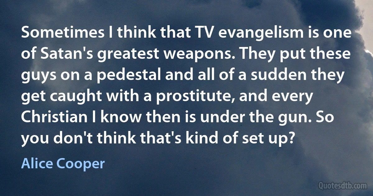 Sometimes I think that TV evangelism is one of Satan's greatest weapons. They put these guys on a pedestal and all of a sudden they get caught with a prostitute, and every Christian I know then is under the gun. So you don't think that's kind of set up? (Alice Cooper)