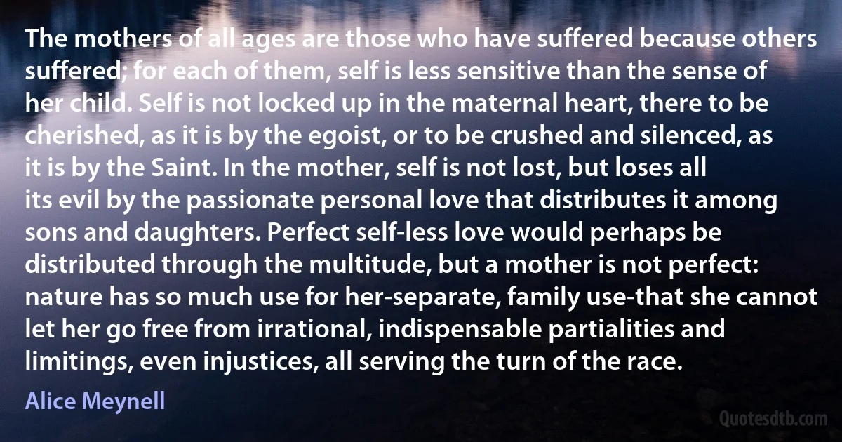 The mothers of all ages are those who have suffered because others suffered; for each of them, self is less sensitive than the sense of her child. Self is not locked up in the maternal heart, there to be cherished, as it is by the egoist, or to be crushed and silenced, as it is by the Saint. In the mother, self is not lost, but loses all its evil by the passionate personal love that distributes it among sons and daughters. Perfect self-less love would perhaps be distributed through the multitude, but a mother is not perfect: nature has so much use for her-separate, family use-that she cannot let her go free from irrational, indispensable partialities and limitings, even injustices, all serving the turn of the race. (Alice Meynell)