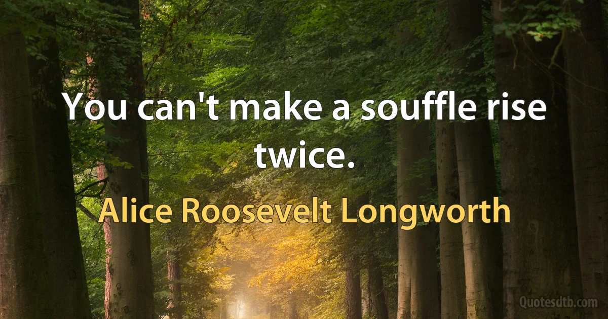 You can't make a souffle rise twice. (Alice Roosevelt Longworth)