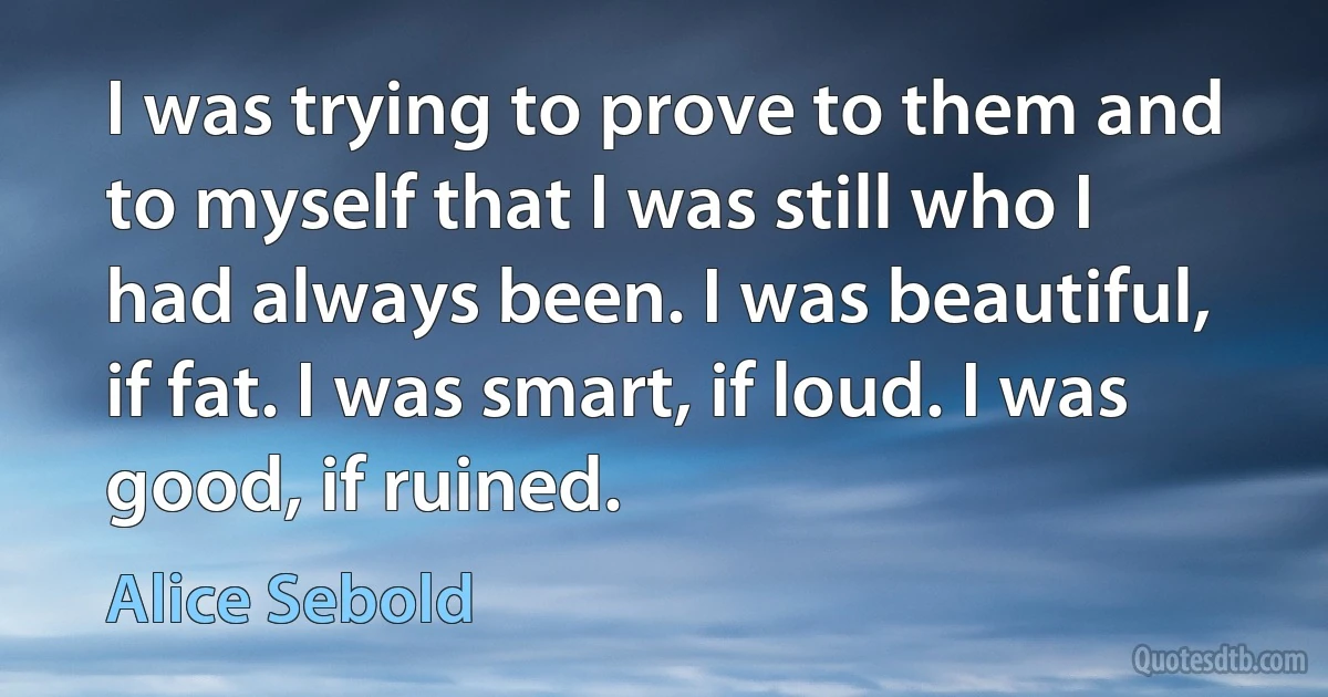 I was trying to prove to them and to myself that I was still who I had always been. I was beautiful, if fat. I was smart, if loud. I was good, if ruined. (Alice Sebold)