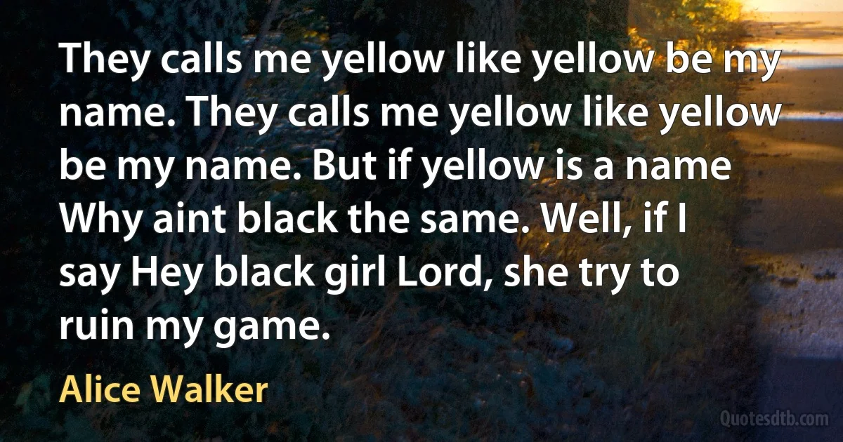 They calls me yellow like yellow be my name. They calls me yellow like yellow be my name. But if yellow is a name Why aint black the same. Well, if I say Hey black girl Lord, she try to ruin my game. (Alice Walker)