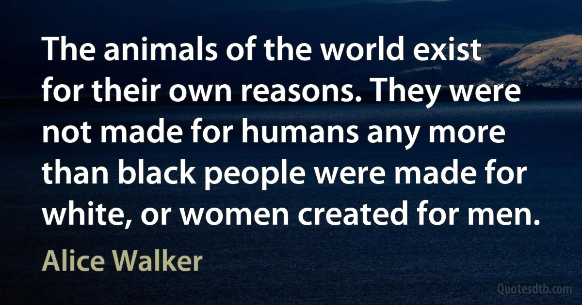 The animals of the world exist for their own reasons. They were not made for humans any more than black people were made for white, or women created for men. (Alice Walker)