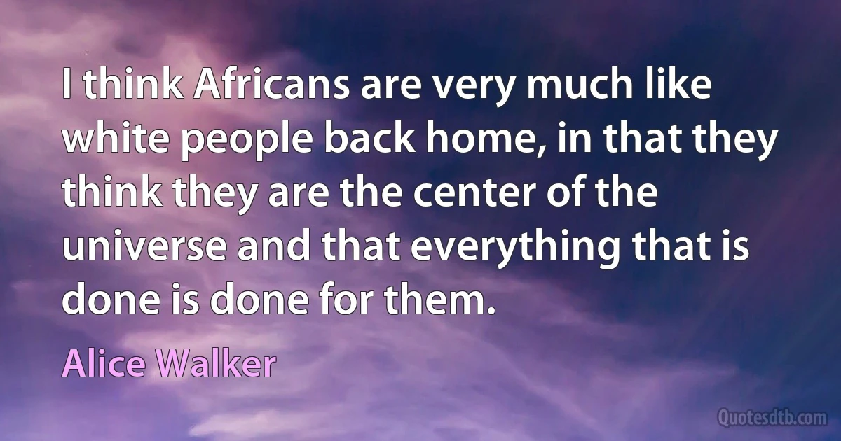 I think Africans are very much like white people back home, in that they think they are the center of the universe and that everything that is done is done for them. (Alice Walker)