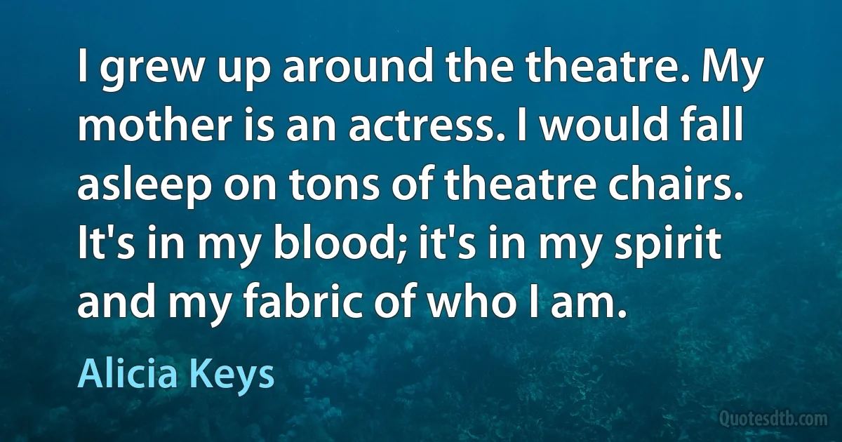 I grew up around the theatre. My mother is an actress. I would fall asleep on tons of theatre chairs. It's in my blood; it's in my spirit and my fabric of who I am. (Alicia Keys)