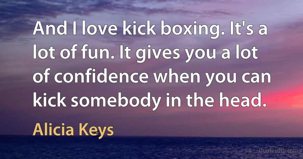 And I love kick boxing. It's a lot of fun. It gives you a lot of confidence when you can kick somebody in the head. (Alicia Keys)