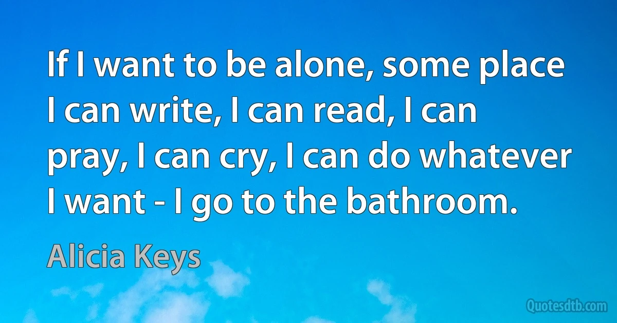 If I want to be alone, some place I can write, I can read, I can pray, I can cry, I can do whatever I want - I go to the bathroom. (Alicia Keys)