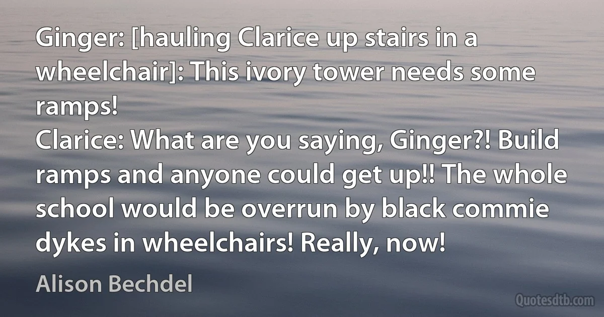 Ginger: [hauling Clarice up stairs in a wheelchair]: This ivory tower needs some ramps!
Clarice: What are you saying, Ginger?! Build ramps and anyone could get up!! The whole school would be overrun by black commie dykes in wheelchairs! Really, now! (Alison Bechdel)