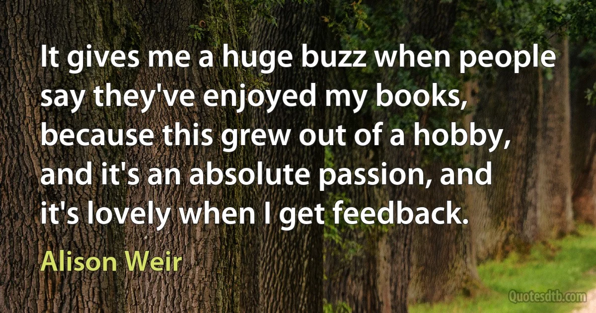 It gives me a huge buzz when people say they've enjoyed my books, because this grew out of a hobby, and it's an absolute passion, and it's lovely when I get feedback. (Alison Weir)