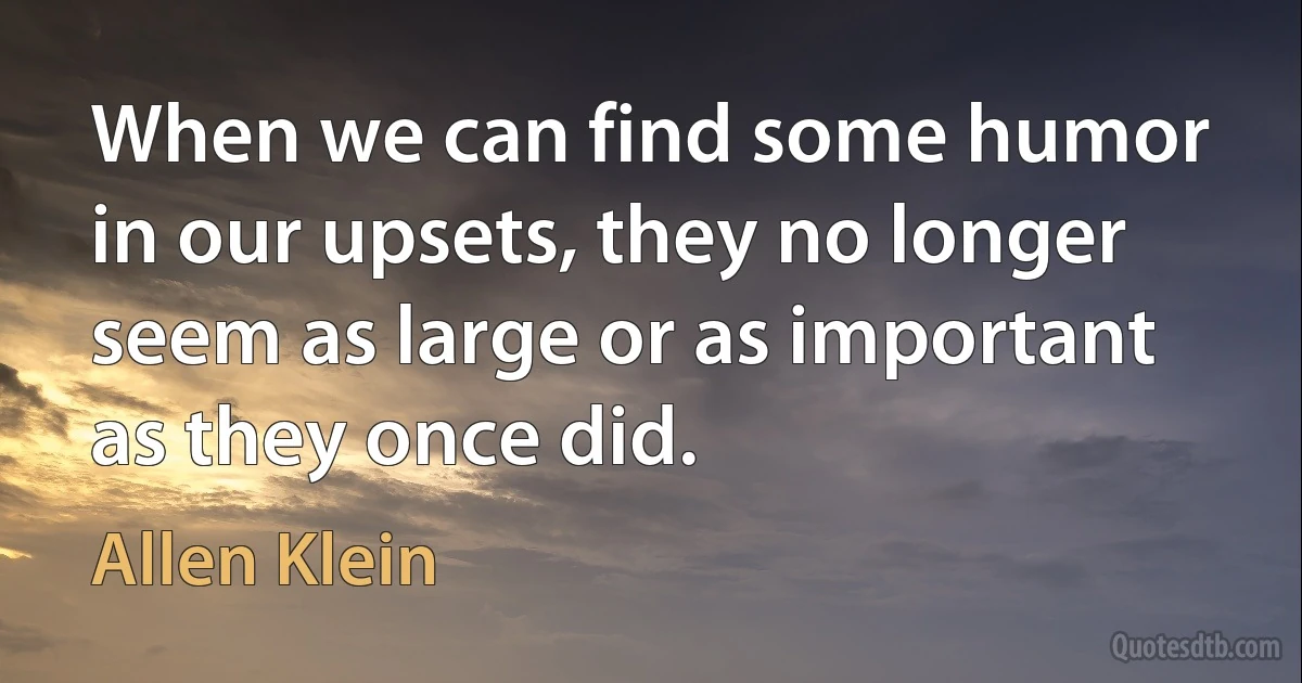 When we can find some humor in our upsets, they no longer seem as large or as important as they once did. (Allen Klein)