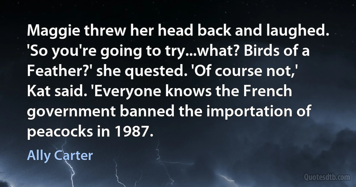 Maggie threw her head back and laughed. 'So you're going to try...what? Birds of a Feather?' she quested. 'Of course not,' Kat said. 'Everyone knows the French government banned the importation of peacocks in 1987. (Ally Carter)