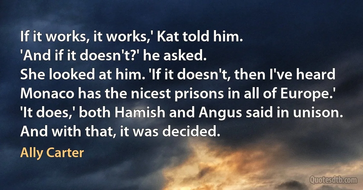 If it works, it works,' Kat told him.
'And if it doesn't?' he asked.
She looked at him. 'If it doesn't, then I've heard Monaco has the nicest prisons in all of Europe.'
'It does,' both Hamish and Angus said in unison.
And with that, it was decided. (Ally Carter)