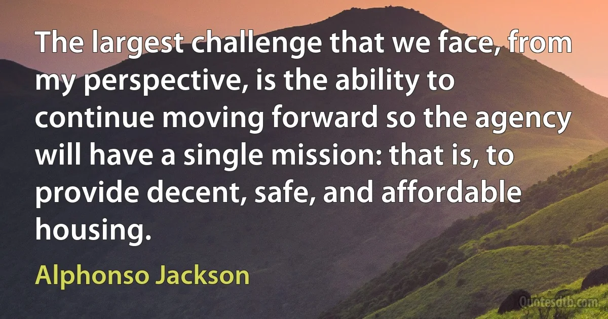 The largest challenge that we face, from my perspective, is the ability to continue moving forward so the agency will have a single mission: that is, to provide decent, safe, and affordable housing. (Alphonso Jackson)