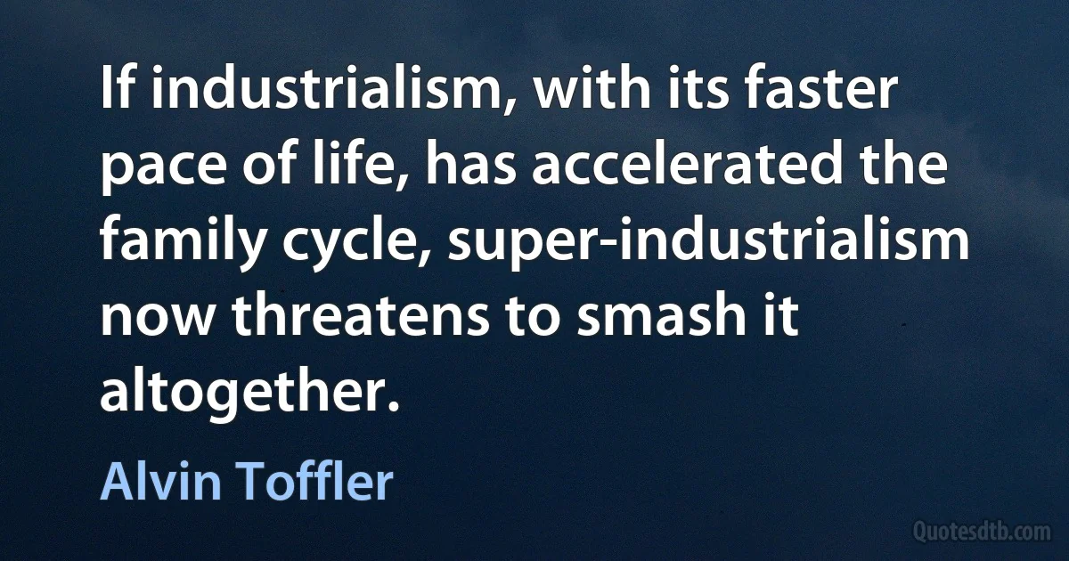 If industrialism, with its faster pace of life, has accelerated the family cycle, super-industrialism now threatens to smash it altogether. (Alvin Toffler)