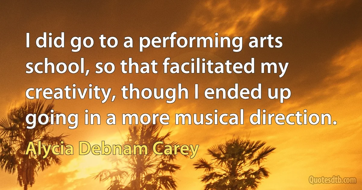 I did go to a performing arts school, so that facilitated my creativity, though I ended up going in a more musical direction. (Alycia Debnam Carey)