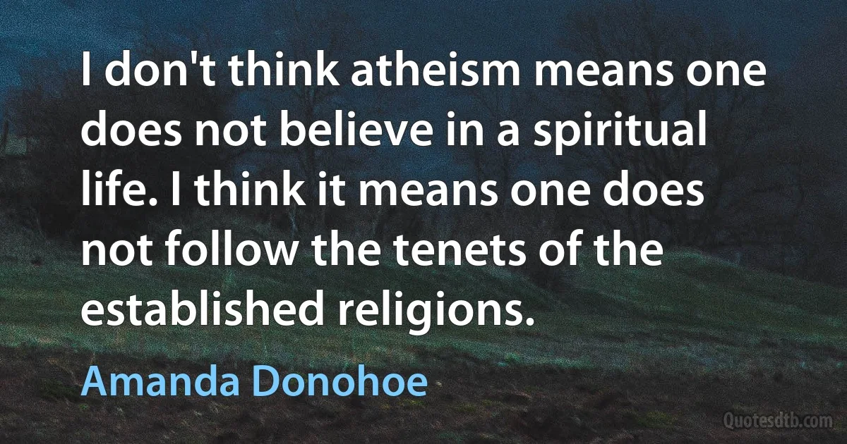 I don't think atheism means one does not believe in a spiritual life. I think it means one does not follow the tenets of the established religions. (Amanda Donohoe)