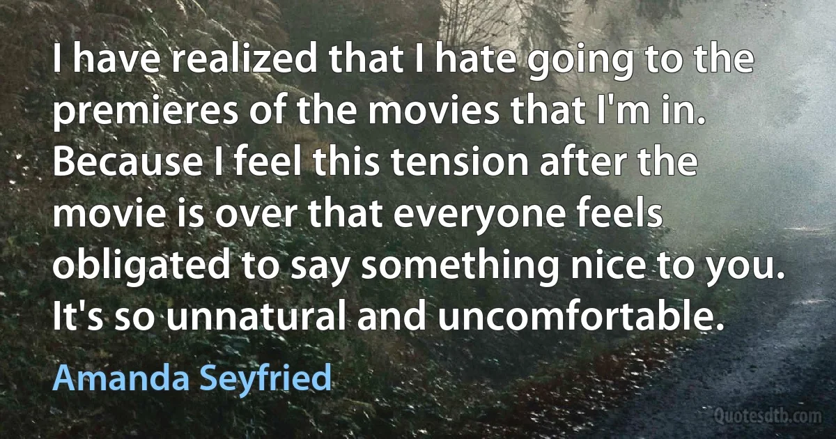 I have realized that I hate going to the premieres of the movies that I'm in. Because I feel this tension after the movie is over that everyone feels obligated to say something nice to you. It's so unnatural and uncomfortable. (Amanda Seyfried)