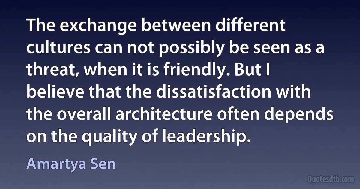 The exchange between different cultures can not possibly be seen as a threat, when it is friendly. But I believe that the dissatisfaction with the overall architecture often depends on the quality of leadership. (Amartya Sen)