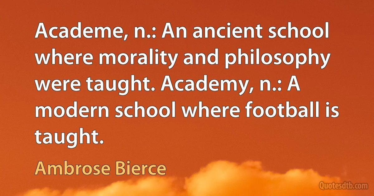 Academe, n.: An ancient school where morality and philosophy were taught. Academy, n.: A modern school where football is taught. (Ambrose Bierce)