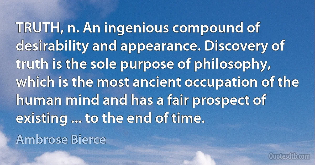 TRUTH, n. An ingenious compound of desirability and appearance. Discovery of truth is the sole purpose of philosophy, which is the most ancient occupation of the human mind and has a fair prospect of existing ... to the end of time. (Ambrose Bierce)