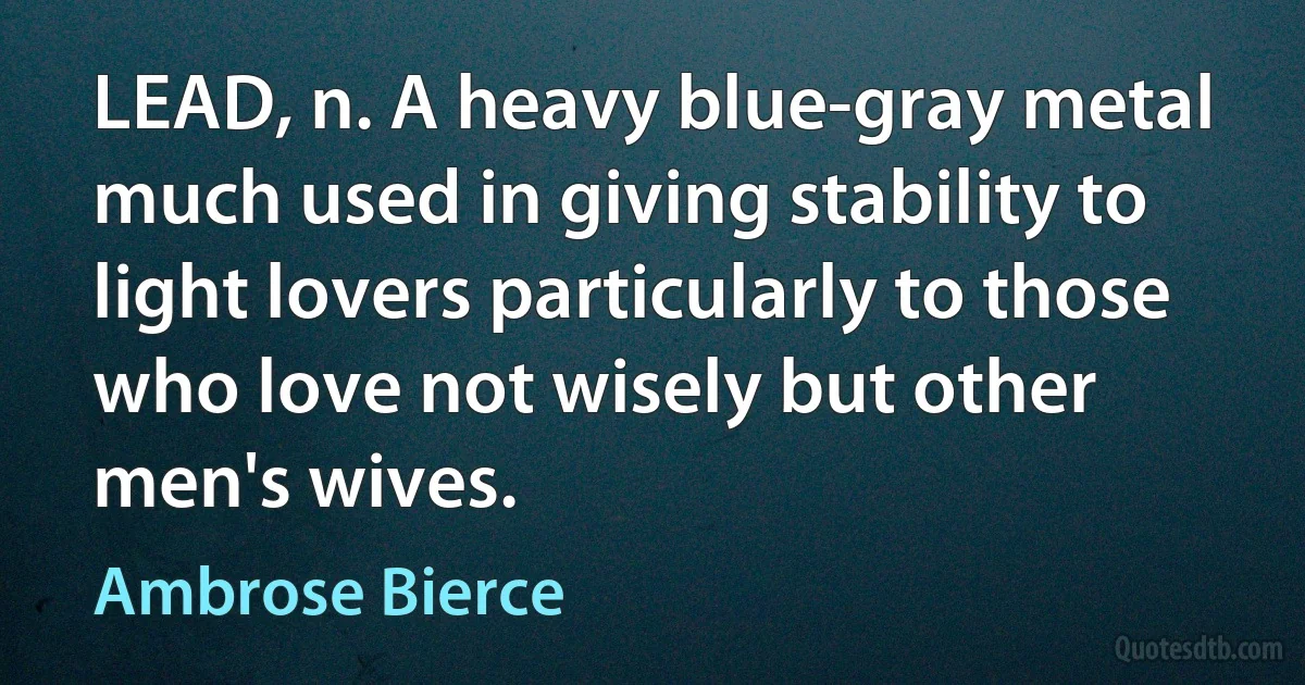 LEAD, n. A heavy blue-gray metal much used in giving stability to light lovers particularly to those who love not wisely but other men's wives. (Ambrose Bierce)