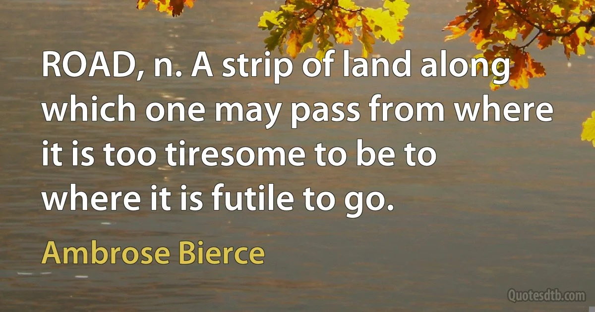 ROAD, n. A strip of land along which one may pass from where it is too tiresome to be to where it is futile to go. (Ambrose Bierce)