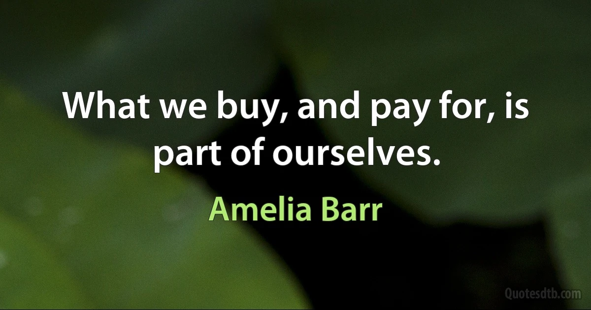 What we buy, and pay for, is part of ourselves. (Amelia Barr)