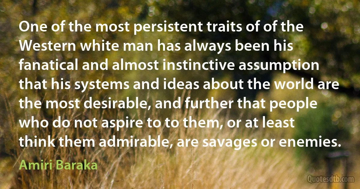 One of the most persistent traits of of the Western white man has always been his fanatical and almost instinctive assumption that his systems and ideas about the world are the most desirable, and further that people who do not aspire to to them, or at least think them admirable, are savages or enemies. (Amiri Baraka)