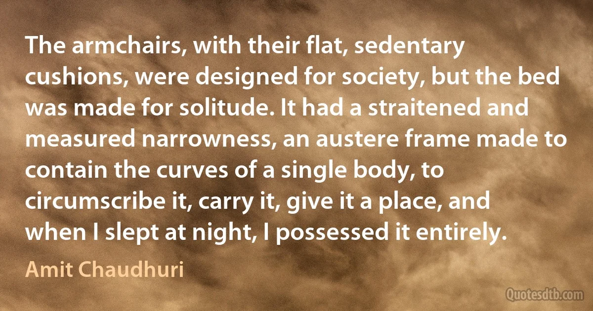 The armchairs, with their flat, sedentary cushions, were designed for society, but the bed was made for solitude. It had a straitened and measured narrowness, an austere frame made to contain the curves of a single body, to circumscribe it, carry it, give it a place, and when I slept at night, I possessed it entirely. (Amit Chaudhuri)