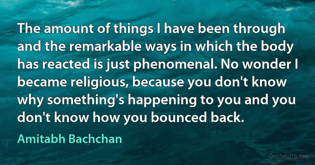 The amount of things I have been through and the remarkable ways in which the body has reacted is just phenomenal. No wonder I became religious, because you don't know why something's happening to you and you don't know how you bounced back. (Amitabh Bachchan)