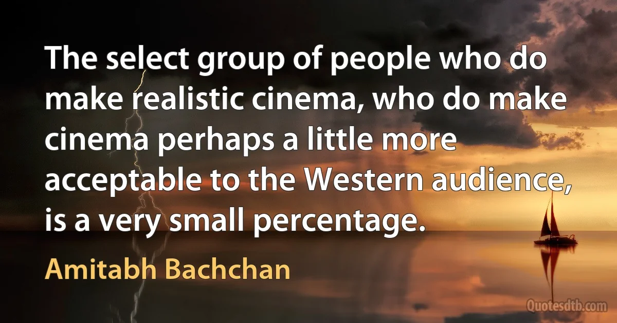 The select group of people who do make realistic cinema, who do make cinema perhaps a little more acceptable to the Western audience, is a very small percentage. (Amitabh Bachchan)