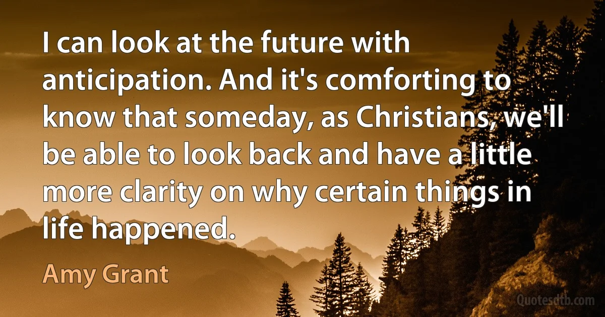 I can look at the future with anticipation. And it's comforting to know that someday, as Christians, we'll be able to look back and have a little more clarity on why certain things in life happened. (Amy Grant)