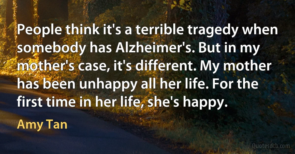 People think it's a terrible tragedy when somebody has Alzheimer's. But in my mother's case, it's different. My mother has been unhappy all her life. For the first time in her life, she's happy. (Amy Tan)