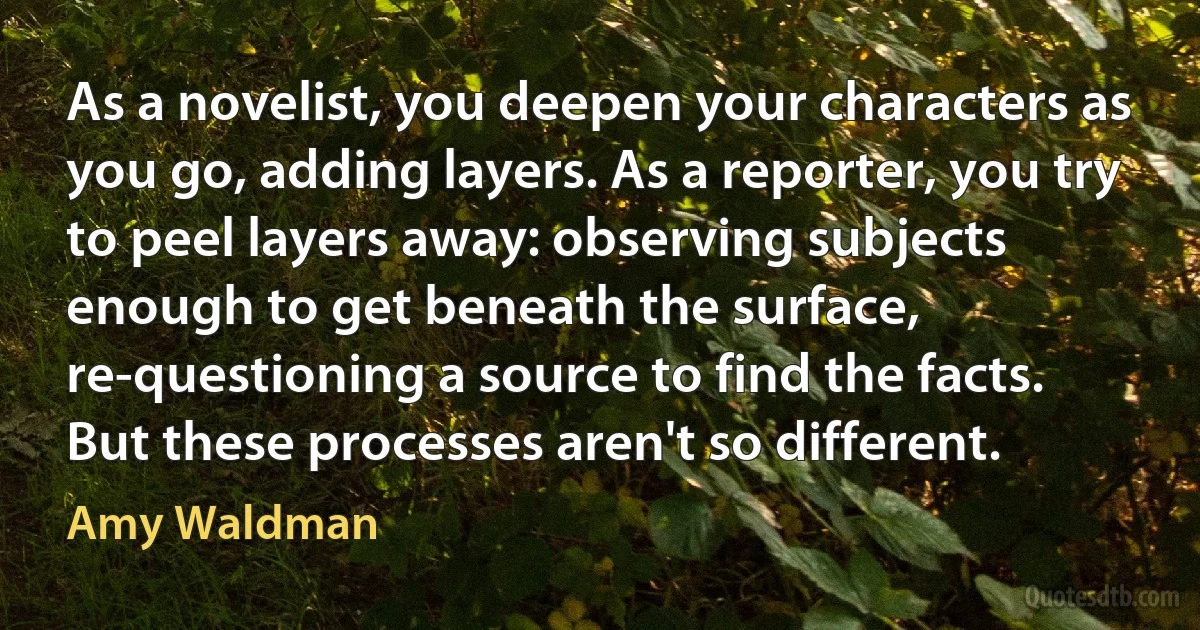 As a novelist, you deepen your characters as you go, adding layers. As a reporter, you try to peel layers away: observing subjects enough to get beneath the surface, re-questioning a source to find the facts. But these processes aren't so different. (Amy Waldman)