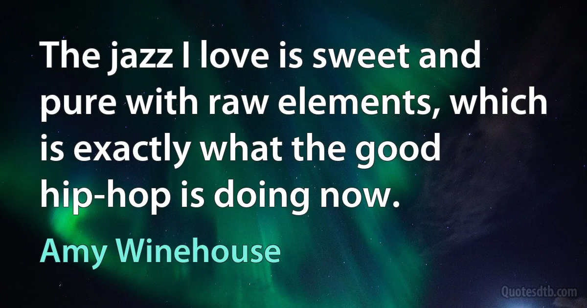 The jazz I love is sweet and pure with raw elements, which is exactly what the good hip-hop is doing now. (Amy Winehouse)