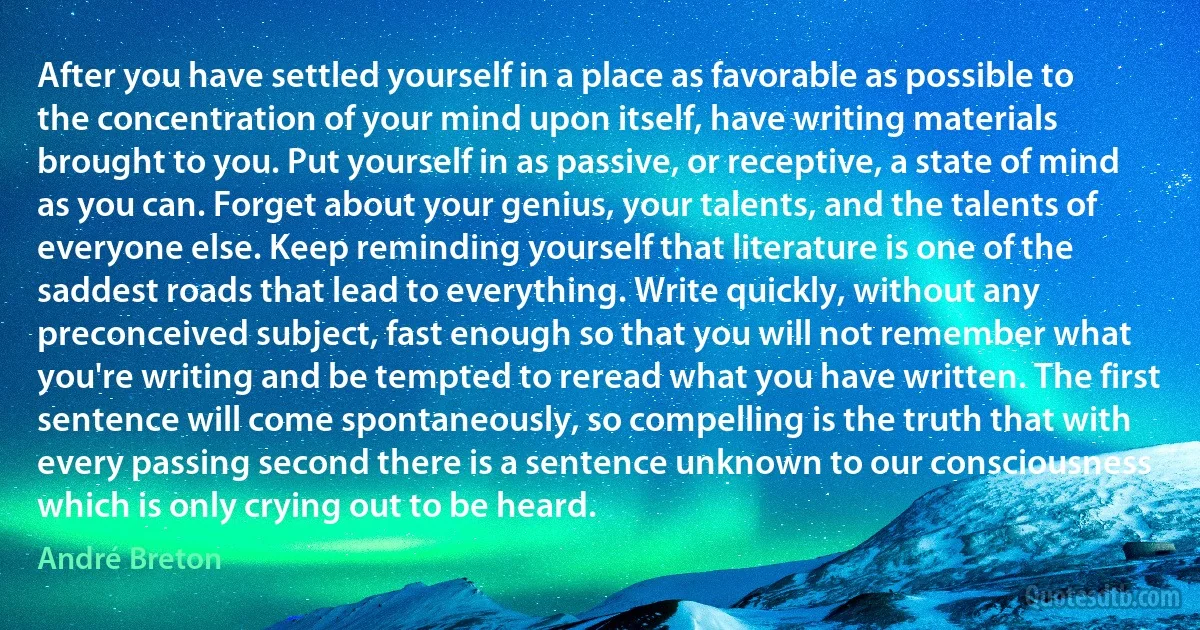 After you have settled yourself in a place as favorable as possible to the concentration of your mind upon itself, have writing materials brought to you. Put yourself in as passive, or receptive, a state of mind as you can. Forget about your genius, your talents, and the talents of everyone else. Keep reminding yourself that literature is one of the saddest roads that lead to everything. Write quickly, without any preconceived subject, fast enough so that you will not remember what you're writing and be tempted to reread what you have written. The first sentence will come spontaneously, so compelling is the truth that with every passing second there is a sentence unknown to our consciousness which is only crying out to be heard. (André Breton)