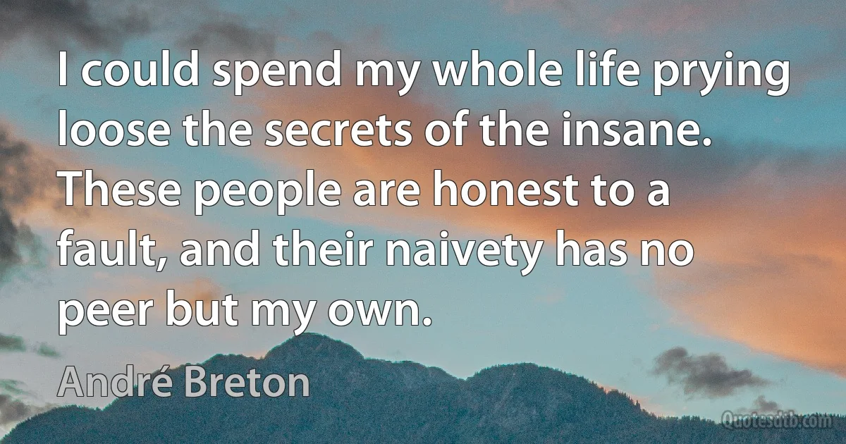 I could spend my whole life prying loose the secrets of the insane. These people are honest to a fault, and their naivety has no peer but my own. (André Breton)