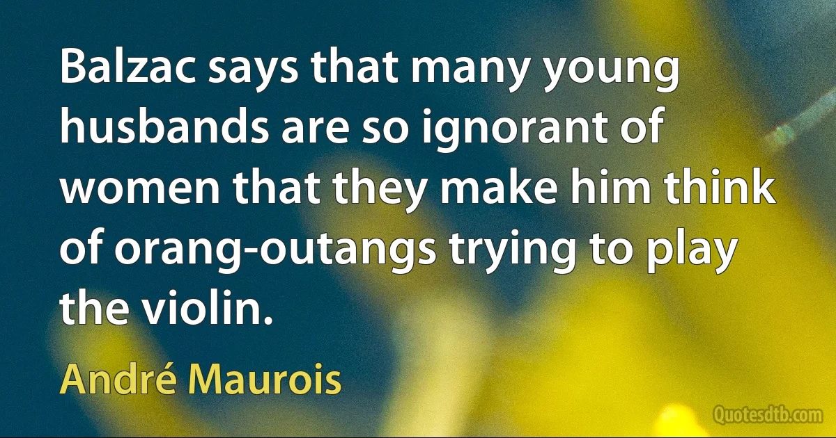 Balzac says that many young husbands are so ignorant of women that they make him think of orang-outangs trying to play the violin. (André Maurois)