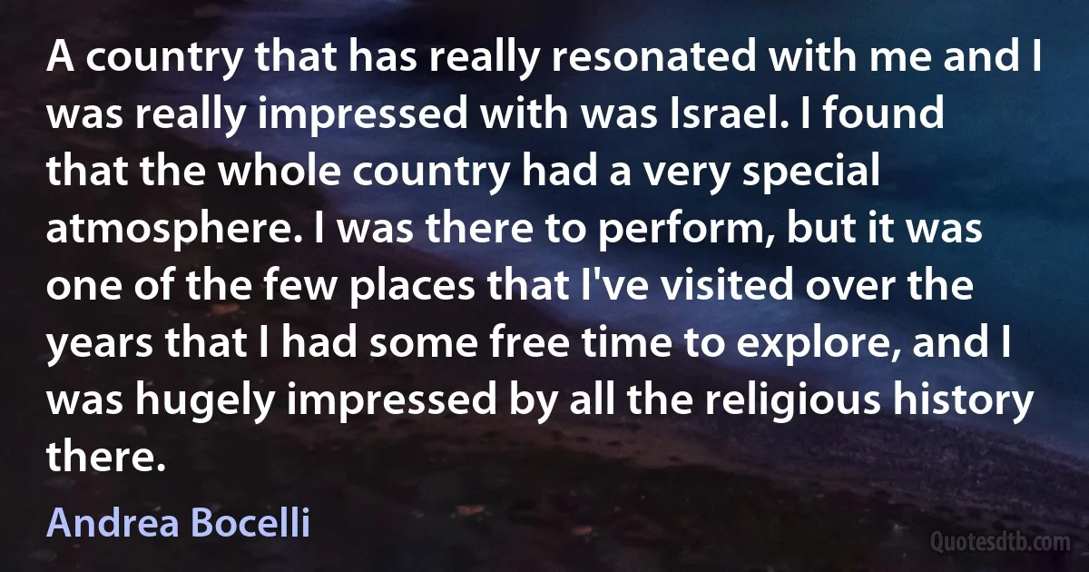 A country that has really resonated with me and I was really impressed with was Israel. I found that the whole country had a very special atmosphere. I was there to perform, but it was one of the few places that I've visited over the years that I had some free time to explore, and I was hugely impressed by all the religious history there. (Andrea Bocelli)