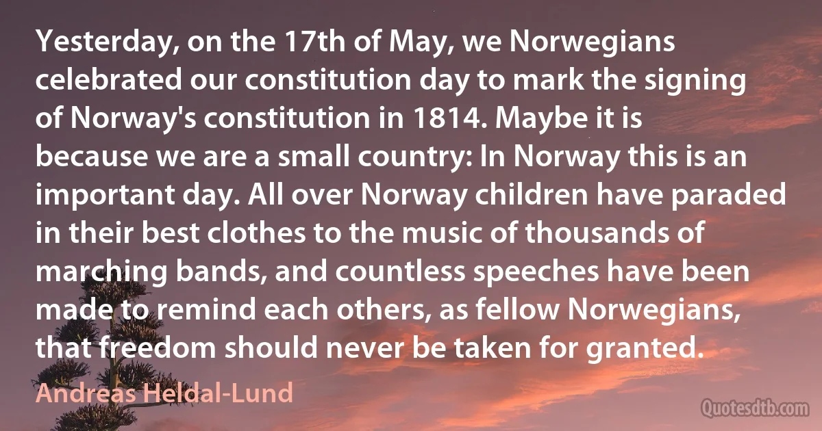 Yesterday, on the 17th of May, we Norwegians celebrated our constitution day to mark the signing of Norway's constitution in 1814. Maybe it is because we are a small country: In Norway this is an important day. All over Norway children have paraded in their best clothes to the music of thousands of marching bands, and countless speeches have been made to remind each others, as fellow Norwegians, that freedom should never be taken for granted. (Andreas Heldal-Lund)