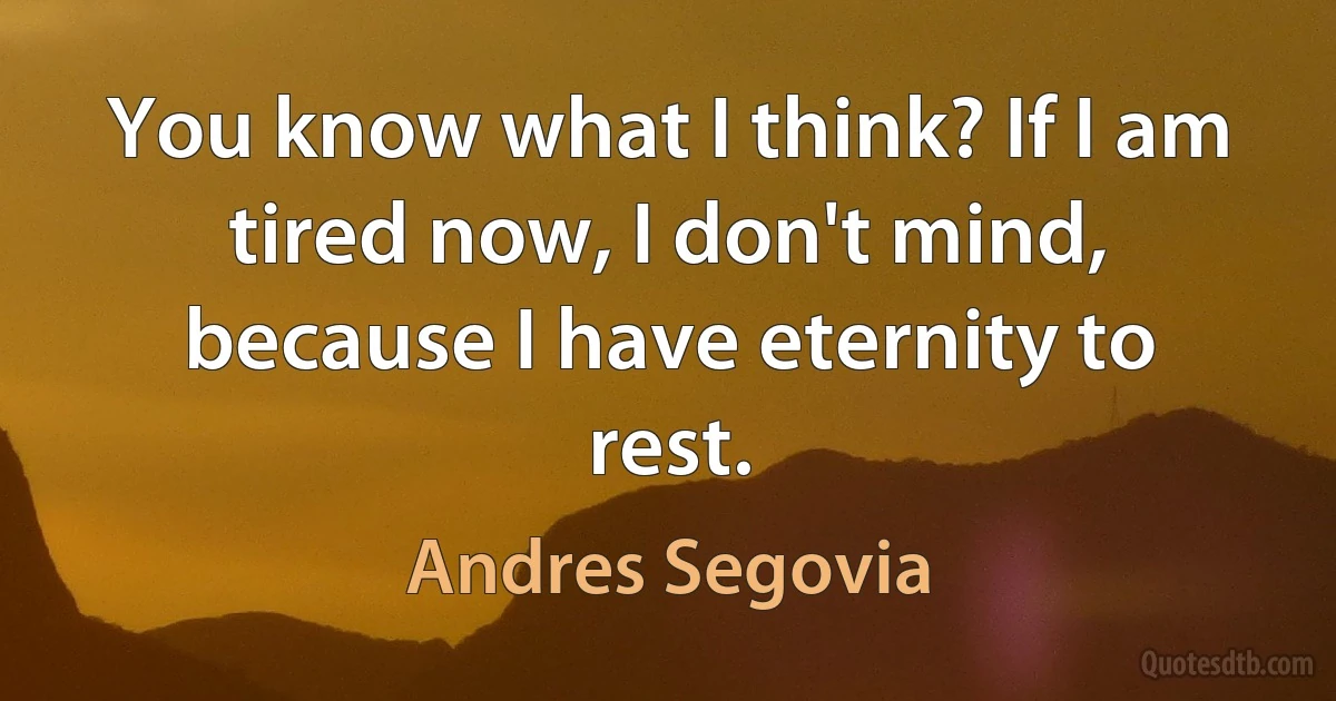 You know what I think? If I am tired now, I don't mind, because I have eternity to rest. (Andres Segovia)