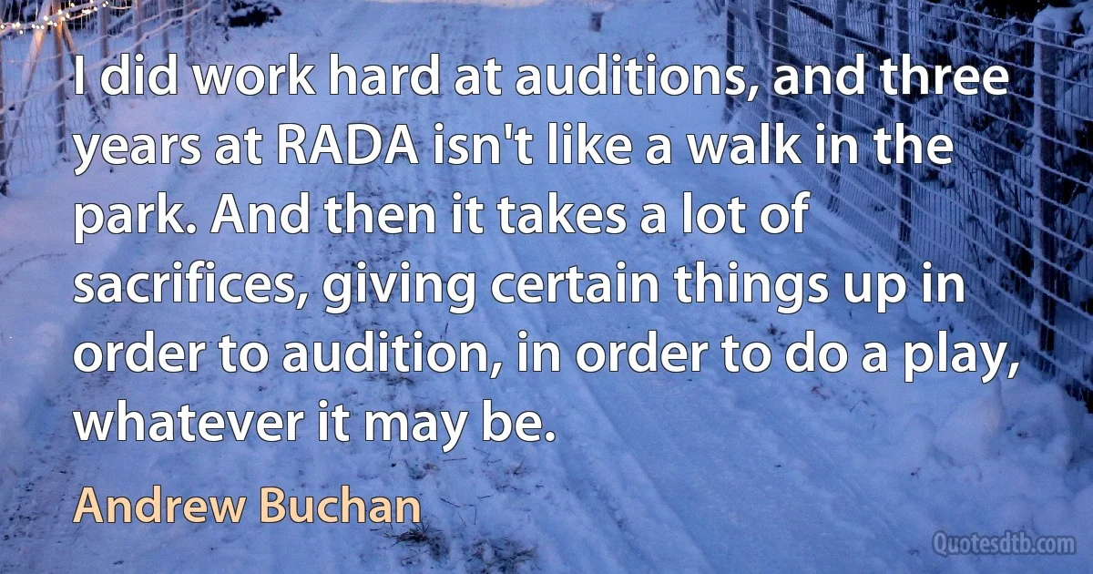 I did work hard at auditions, and three years at RADA isn't like a walk in the park. And then it takes a lot of sacrifices, giving certain things up in order to audition, in order to do a play, whatever it may be. (Andrew Buchan)